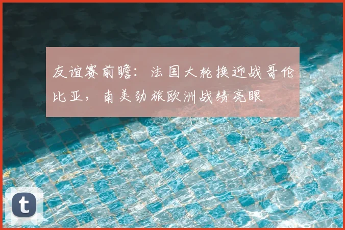 友谊赛前瞻:法国大轮换迎战哥伦比亚,南美劲旅欧洲战绩亮眼