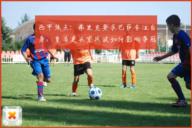西甲焦点：弗里克要求巴萨专注自身，皇马更衣室风波如何影响争冠格局？