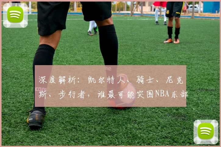 深度解析:凯尔特人、骑士、尼克斯、步行者,谁最可能突围NBA东部半决赛?晋级概率全面预测