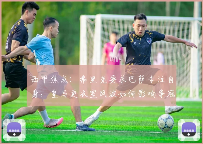 西甲焦点:弗里克要求巴萨专注自身,皇马更衣室风波如何影响争冠格局?