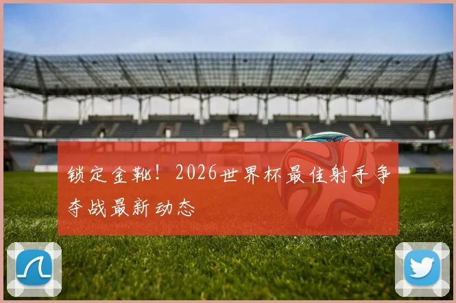 锁定金靴！2026世界杯最佳射手争夺战最新动态