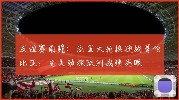 友谊赛前瞻：法国大轮换迎战哥伦比亚，南美劲旅欧洲战绩亮眼