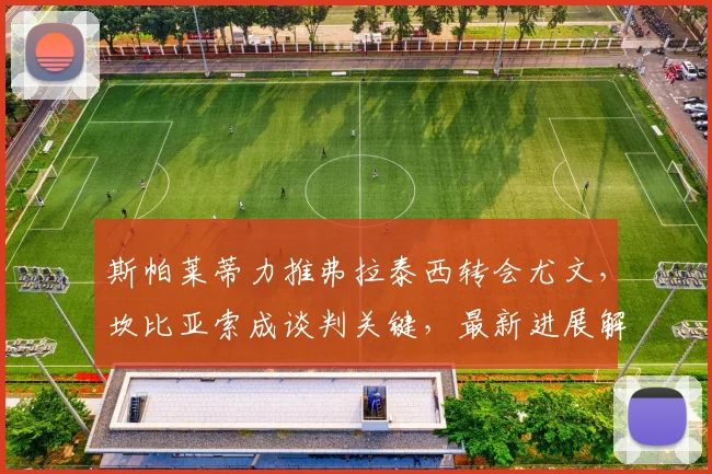 斯帕莱蒂力推弗拉泰西转会尤文，坎比亚索成谈判关键，最新进展解析