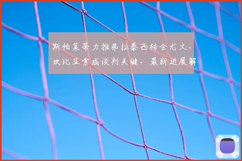 斯帕莱蒂力推弗拉泰西转会尤文，坎比亚索成谈判关键，最新进展解析