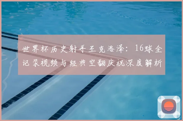 世界杯历史射手王克洛泽:16球全记录视频与经典空翻庆祝深度解析