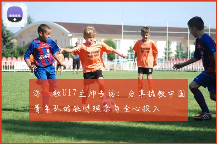 浮嶋敏U17主帅专访：分享执教中国青年队的独特理念与全心投入