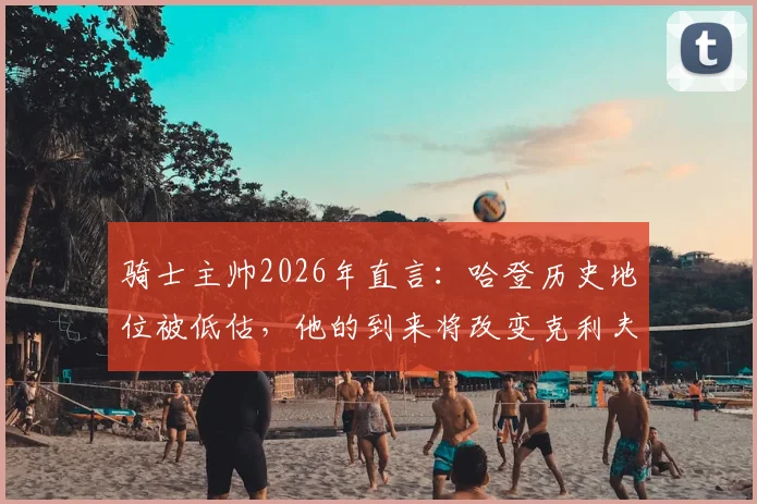 骑士主帅2026年直言：哈登历史地位被低估，他的到来将改变克利夫兰季后赛格局