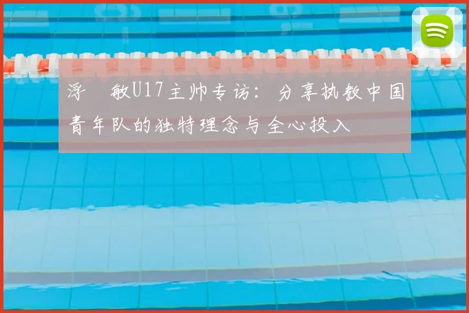 浮嶋敏U17主帅专访：分享执教中国青年队的独特理念与全心投入