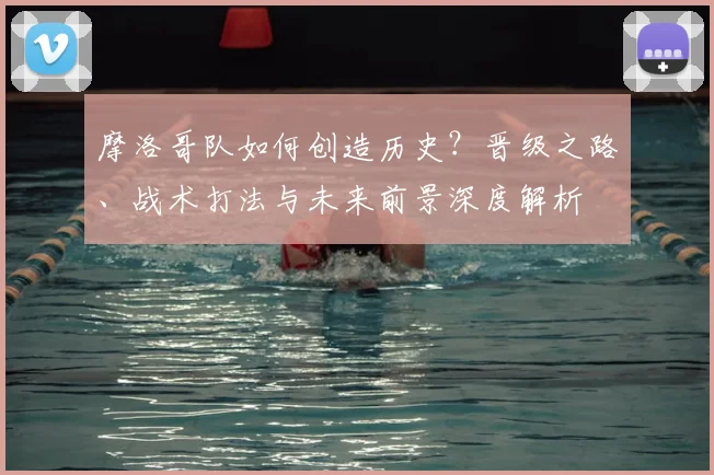 摩洛哥队如何创造历史？晋级之路、战术打法与未来前景深度解析