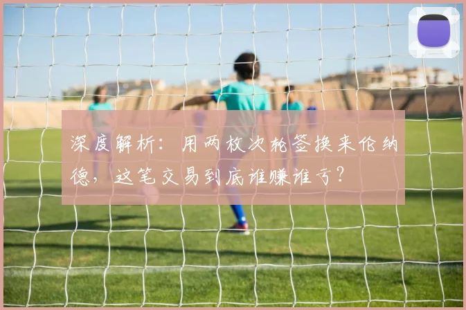 深度解析:用两枚次轮签换来伦纳德,这笔交易到底谁赚谁亏?