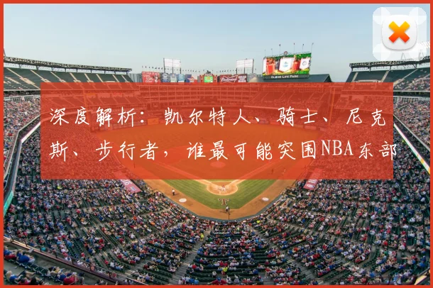 深度解析：凯尔特人、骑士、尼克斯、步行者，谁最可能突围NBA东部半决赛？晋级概率全面预测